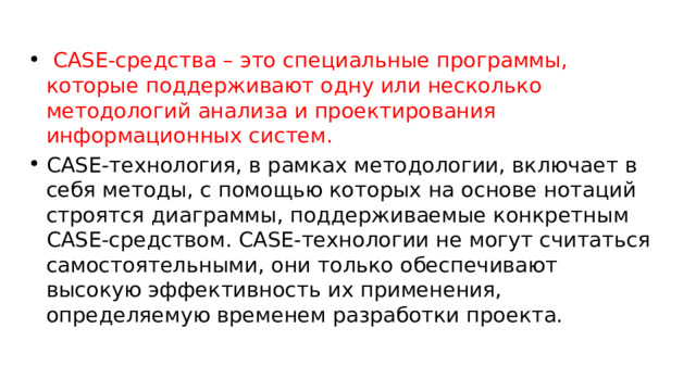  CASE-средства – это специальные программы, которые поддерживают одну или несколько методологий анализа и проектирования информационных систем. CASE-технология, в рамках методологии, включает в себя методы, с помощью которых на основе нотаций строятся диаграммы, поддерживаемые конкретным CASE-средством. CASE-технологии не могут считаться самостоятельными, они только обеспечивают высокую эффективность их применения, определяемую временем разработки проекта. 
