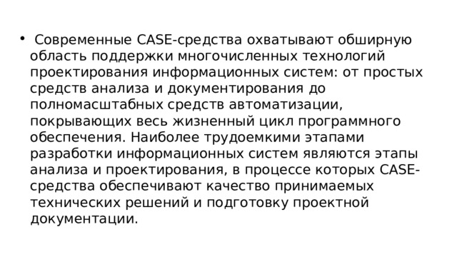  Современные CASE-средства охватывают обширную область поддержки многочисленных технологий проектирования информационных систем: от простых средств анализа и документирования до полномасштабных средств автоматизации, покрывающих весь жизненный цикл программного обеспечения. Наиболее трудоемкими этапами разработки информационных систем являются этапы анализа и проектирования, в процессе которых CASE-средства обеспечивают качество принимаемых технических решений и подготовку проектной документации. 