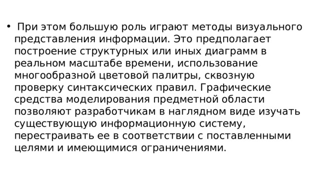  При этом большую роль играют методы визуального представления информации. Это предполагает построение структурных или иных диаграмм в реальном масштабе времени, использование многообразной цветовой палитры, сквозную проверку синтаксических правил. Графические средства моделирования предметной области позволяют разработчикам в наглядном виде изучать существующую информационную систему, перестраивать ее в соответствии с поставленными целями и имеющимися ограничениями. 