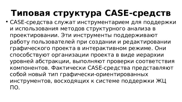 Типовая структура CASE-средств CASE-средства служат инструментарием для поддержки и использования методов структурного анализа в проектировании. Эти инструменты поддерживают работу пользователей при создании и редактировании графического проекта в интерактивном режиме. Они способствуют организации проекта в виде иерархии уровней абстракции, выполняют проверки соответствия компонентов. Фактически CASE-средства представляют собой новый тип графически-ориентированных инструментов, восходящих к системе поддержки ЖЦ ПО. 