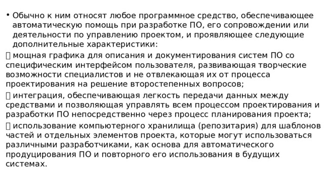 Обычно к ним относят любое программное средство, обеспечивающее автоматическую помощь при разработке ПО, его сопровождении или деятельности по управлению проектом, и проявляющее следующие дополнительные характеристики:  мощная графика для описания и документирования систем ПО со специфическим интерфейсом пользователя, развивающая творческие возможности специалистов и не отвлекающая их от процесса проектирования на решение второстепенных вопросов;  интеграция, обеспечивающая легкость передачи данных между средствами и позволяющая управлять всем процессом проектирования и разработки ПО непосредственно через процесс планирования проекта;  использование компьютерного хранилища (репозитария) для шаблонов частей и отдельных элементов проекта, которые могут использоваться различными разработчиками, как основа для автоматического продуцирования ПО и повторного его использования в будущих системах. 