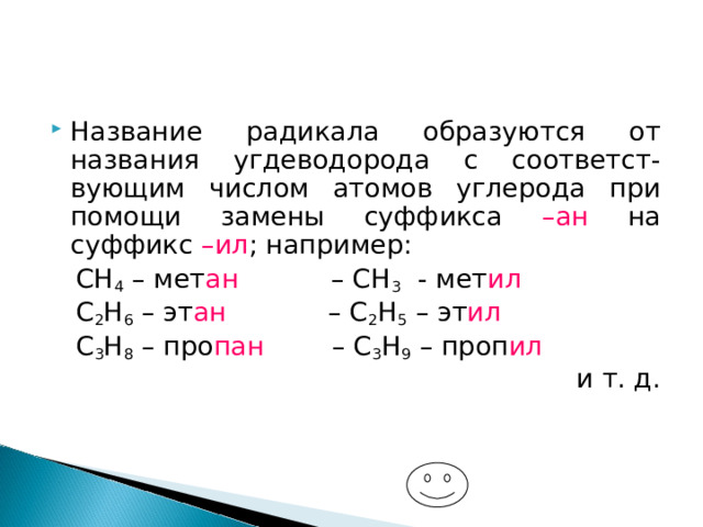 Название радикала образуются от названия угдеводорода с соответст-вующим числом атомов углерода при помощи замены суффикса –ан на суффикс –ил ; например:  СН 4 – мет ан – СН 3 - мет ил  С 2 Н 6 – эт ан – С 2 Н 5 – эт ил  С 3 Н 8 – про пан – С 3 Н 9 – проп ил и т. д. 