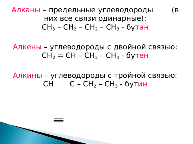 Алканы – предельные углеводороды (в них все связи одинарные): CH 3 – CH 2 – CH 2 – CH 3 - бут ан Алкены – углеводороды с двойной связью: CH 2 = CH – CH 2 – CH 3 - бут ен Алкины – углеводороды с тройной связью: CH  C – CH 2 – CH 3 - бут ин 