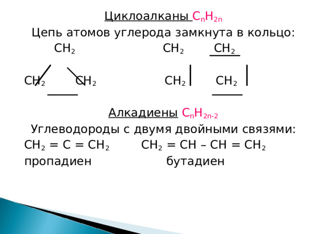 Циклоалканы С n H 2n Цепь атомов углерода замкнута в кольцо:   С H 2 CH 2 CH 2 CH 2 CH 2 CH 2 CH 2 Алкадиены  С n H 2n-2 Углеводороды с двумя двойными связями: С H 2 = C = CH 2 CH 2 = CH – CH = CH 2 пропадиен бутадиен 