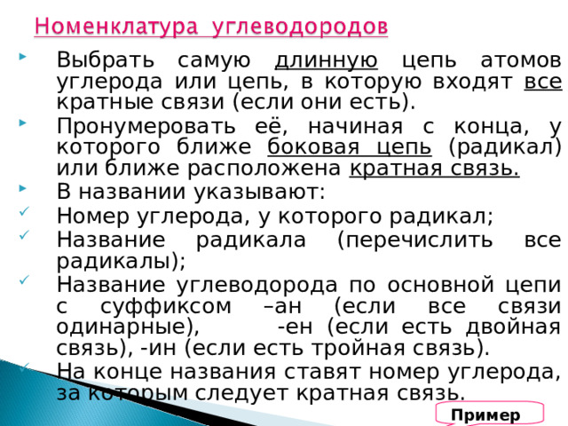 Выбрать самую длинную цепь атомов углерода или цепь, в которую входят все кратные связи (если они есть). Пронумеровать её, начиная с конца, у которого ближе боковая цепь (радикал) или ближе расположена кратная связь. В названии указывают: Номер углерода, у которого радикал; Название радикала (перечислить все радикалы); Название углеводорода по основной цепи с суффиксом –ан (если все связи одинарные), -ен (если есть двойная связь), -ин (если есть тройная связь). На конце названия ставят номер углерода, за которым следует кратная связь. Примеры 
