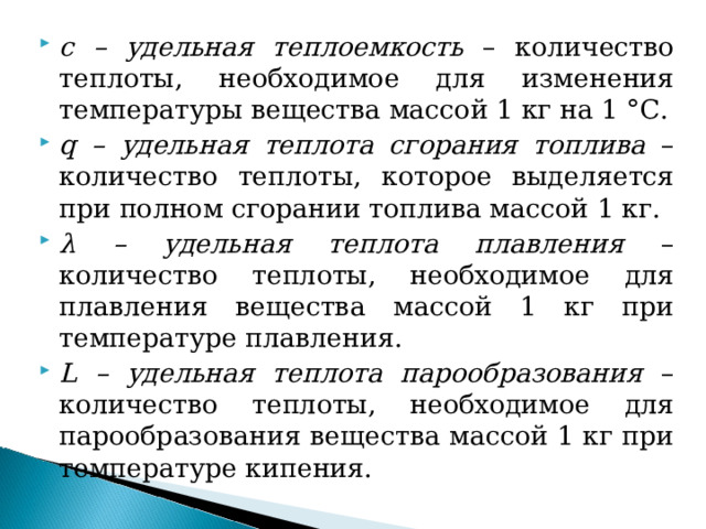 с – удельная теплоемкость – количество теплоты, необходимое для изменения температуры вещества массой 1 кг на 1 °С. q – удельная теплота сгорания топлива – количество теплоты, которое выделяется при полном сгорании топлива массой 1 кг. λ – удельная теплота плавления – количество теплоты, необходимое для плавления вещества массой 1 кг при температуре плавления. L – удельная теплота парообразования – количество теплоты, необходимое для парообразования вещества массой 1 кг при температуре кипения. 