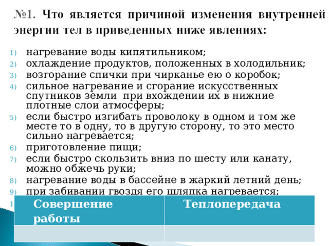 нагревание воды кипятильником; охлаждение продуктов, положенных в холодильник; возгорание спички при чирканье ею о коробок; сильное нагревание и сгорание искусственных спутников земли при вхождении их в нижние плотные слои атмосферы; если быстро изгибать проволоку в одном и том же месте то в одну, то в другую сторону, то это место сильно нагревается; приготовление пищи; если быстро скользить вниз по шесту или канату, можно обжечь руки; нагревание воды в бассейне в жаркий летний день; при забивании гвоздя его шляпка нагревается; спичка вспыхивает при внесении ее в пламя свечи . Совершение работы Теплопередача 