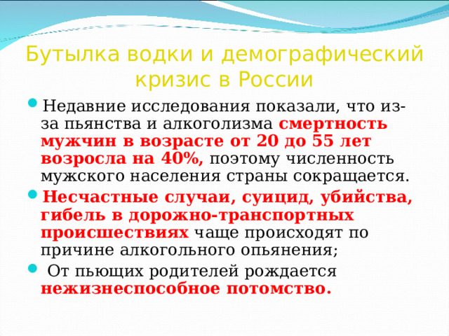 Бутылка водки и демографический кризис в России Недавние исследования показали, что из-за пьянства и алкоголизма смертность мужчин в возрасте от 20 до 55 лет возросла на 40%, поэтому численность мужского населения страны сокращается. Несчастные случаи, суицид, убийства, гибель в дорожно-транспортных происшествиях чаще происходят по причине алкогольного опьянения;  От пьющих родителей рождается нежизнеспособное потомство.  