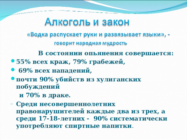  В состоянии опьянения совершается: 55% всех краж, 79% грабежей,  69% всех нападений, почти 90% убийств из хулиганских побуждений  и 70% в драке. Среди несовершеннолетних правонарушителей каждые два из трех, а среди 17-18-летних - 90% систематически употребляют спиртные напитки . 
