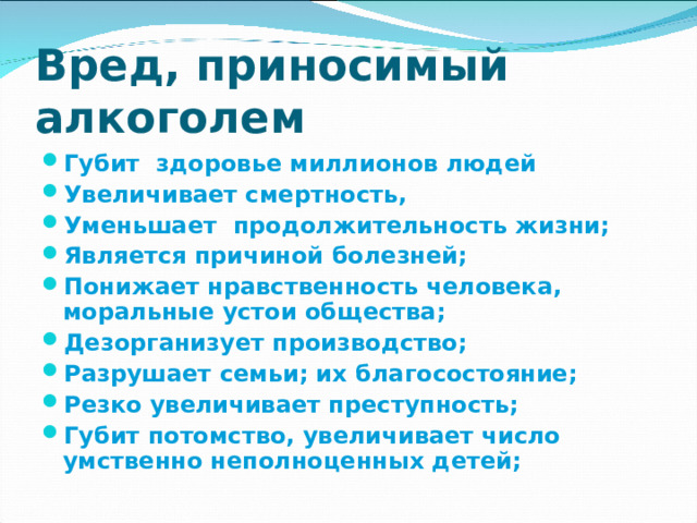 Вред, приносимый алкоголем Губит здоровье миллионов людей Увеличивает смертность, Уменьшает продолжительность жизни; Является причиной болезней; Понижает нравственность человека, моральные устои общества; Дезорганизует производство; Разрушает семьи; их благосостояние; Резко увеличивает преступность; Губит потомство, увеличивает число умственно неполноценных детей;  