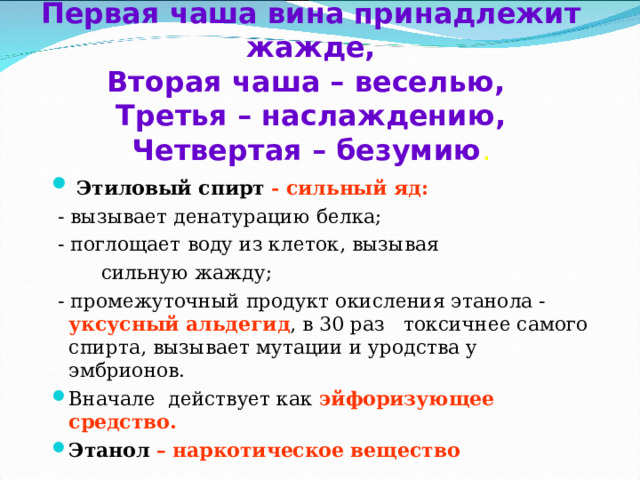  Первая чаша вина принадлежит жажде,  Вторая чаша – веселью,  Третья – наслаждению,  Четвертая – безумию .    Этиловый спирт - сильный яд:  - вызывает денатурацию белка;  - поглощает воду из клеток, вызывая  сильную жажду;  - промежуточный продукт окисления этанола - уксусный альдегид , в 30 раз токсичнее самого спирта, вызывает мутации и уродства у эмбрионов. Вначале действует как эйфоризующее средство. Этанол – наркотическое вещество 