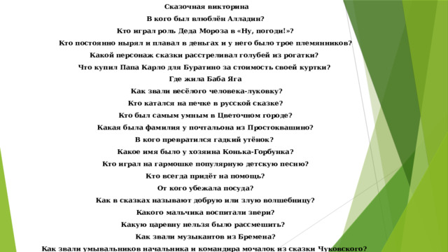 Сказочная викторина В кого был влюблён Алладин? Кто играл роль Деда Мороза в «Ну, погоди!»? Кто постоянно нырял и плавал в деньгах и у него было трое племянников? Какой персонаж сказки расстреливал голубей из рогатки? Что купил Папа Карло для Буратино за стоимость своей куртки? Где жила Баба Яга Как звали весёлого человека-луковку? Кто катался на печке в русской сказке? Кто был самым умным в Цветочном городе? Какая была фамилия у почтальона из Простоквашино? В кого превратился гадкий утёнок? Какое имя было у хозяина Конька-Горбунка? Кто играл на гармошке популярную детскую песню? Кто всегда придёт на помощь? От кого убежала посуда? Как в сказках называют добрую или злую волшебницу? Какого мальчика воспитали звери? Какую царевну нельзя было рассмешить?   Как звали музыкантов из Бремена? Как звали умывальников начальника и командира мочалок из сказки Чуковского? 