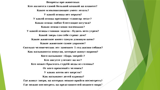 Вопросы про животных Кто является самой большой кошкой на планете? Какое млекопитающее умеет летать? У какой птицы нет перьев? У какой птицы прозвище «санитар леса»? Какая птица любит блестящие штучки? Какая птица самая маленькая? У какой птицы главная задача – будить всех утром? Какой зверь сам себе строит дом? Какое животное имеет самую длинную шею? Какое животное самое упрямое? Сколько человеческих лет заменяет 1 год жизни собаки? Как называются попугаи, которые живут парами? Кого называют «Царь зверей»? Кто августе улетает на юг? Кто может брызгать струёй воды из головы? От кого произошёл человек? У каких котов нет шерсти?  Как называют детей курицы? Где живут звери, на которых можно прийти посмотреть? Где можно посмотреть на представителей водного мира ?   