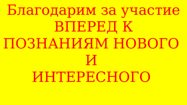 Благодарим за участие  ВПЕРЕД К ПОЗНАНИЯМ НОВОГО  И  ИНТЕРЕСНОГО  