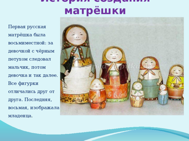 История создания матрёшки Первая русская матрёшка была восьмиместной: за девочкой с чёрным петухом следовал мальчик, потом девочка и так далее. Все фигурки отличались друг от друга. Последняя, восьмая, изображала младенца .     