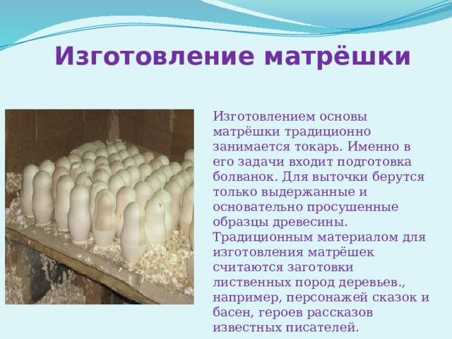 Изготовление матрёшки Изготовлением основы матрёшки традиционно занимается токарь. Именно в его задачи входит подготовка болванок. Для выточки берутся только выдержанные и основательно просушенные образцы древесины. Традиционным материалом для изготовления матрёшек считаются заготовки лиственных пород деревьев., например, персонажей сказок и басен, героев рассказов известных писателей. 