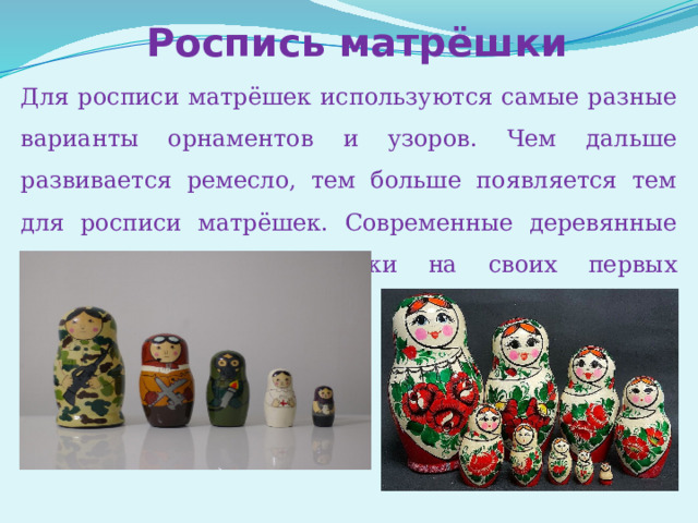 Роспись матрёшки Для росписи матрёшек используются самые разные варианты орнаментов и узоров. Чем дальше развивается ремесло, тем больше появляется тем для росписи матрёшек. Современные деревянные куклы совсем не похожи на своих первых сестричек. 