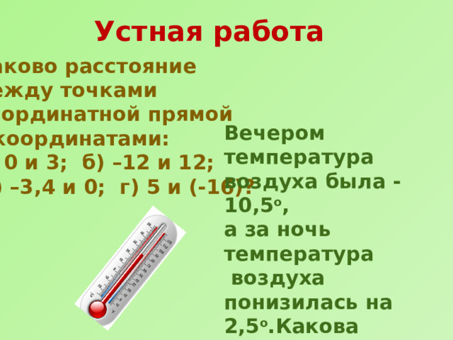 Устная работа Каково расстояние между точками координатной прямой с координатами: а) 0 и 3; б) –12 и 12;  в) –3,4 и 0; г) 5 и (-16)? Вечером температура воздуха была -10,5 о , а за ночь температура  воздуха понизилась на 2,5 о .Какова температура воздуха была утром? 