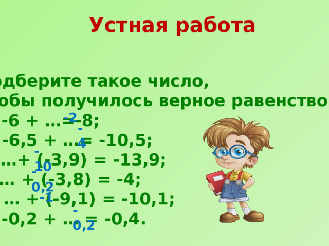 Устная работа   Подберите такое число, чтобы получилось верное равенство: а) -6 + …=-8; б) -6,5 + …= -10,5; в) …+ (-3,9) = -13,9; г) … + (-3,8) = -4; д) … + (-9,1) = -10,1; е) -0,2 + … = -0,4. -2 -4 -10 -0,2 -1 -0,2 