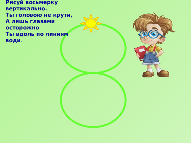 Рисуй восьмерку вертикально.  Ты головою не крути,  А лишь глазами осторожно  Ты вдоль по линиям води . 