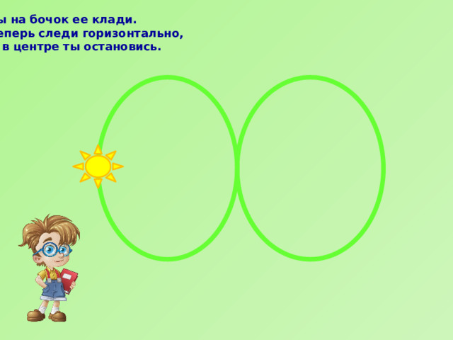 Ты на бочок ее клади.  Теперь следи горизонтально,  И в центре ты остановись.    