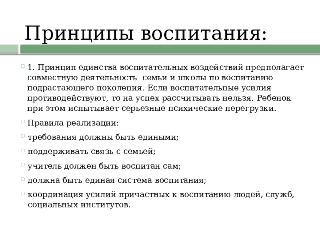 Принципы воспитания:   1. Принцип единства воспитательных воздействий предполагает совместную деятельность  семьи и школы по воспитанию подрастающего поколения. Если воспитательные усилия противодействуют, то на успех рассчитывать нельзя. Ребенок при этом испытывает серьезные психические перегрузки. Правила реализации: требования должны быть едиными; поддерживать связь с семьей; учитель должен быть воспитан сам; должна быть единая система воспитания; координация усилий причастных к воспитанию людей, служб, социальных институтов. 