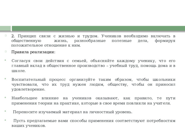 2. Принцип связи с жизнью и трудом. Учеников необходимо включать в общественную жизнь, разнообразные полезные дела, формируя положительное отношение к ним. Правила реализации: Согласуя свои действия с семьей, объясняйте каждому ученику, что его главный вклад в общественное производство – учебный труд, помощь дома и в школе. Воспитательный процесс организуйте таким образом, чтобы школьники чувствовали, что их труд нужен людям, обществу, чтобы он приносил удовлетворение. Наибольшее влияние на учеников оказывают, как правило, те пути применения теории на практике, которые в свое время повлияли на учителя.  Переносите изучаемый материал на личностный уровень.  Пусть предлагаемые вами способы применения соответствуют потребностям ваших учеников. 