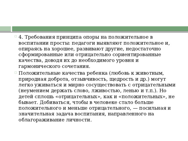 4. Требования принципа опоры на положительное в воспитании просты: педагоги выявляют положительное и, опираясь на хорошее, развивают другие, недостаточно сформированные или отрицательно сориентированные качества, доводя их до необходимого уровня и гармонического сочетания. Положительные качества ребенка (любовь к животным, природная доброта, отзывчивость, щедрость и др.) могут легко уживаться и мирно сосуществовать с отрицательными (неумением держать слово, лживостью, ленью и т.п.). Но детей сплошь «отрицательных», как и «положительных», не бывает. Добиваться, чтобы в человеке стало больше положительного и меньше отрицательного, — посильная и значительная задача воспитания, направленного на облагораживание личности. 