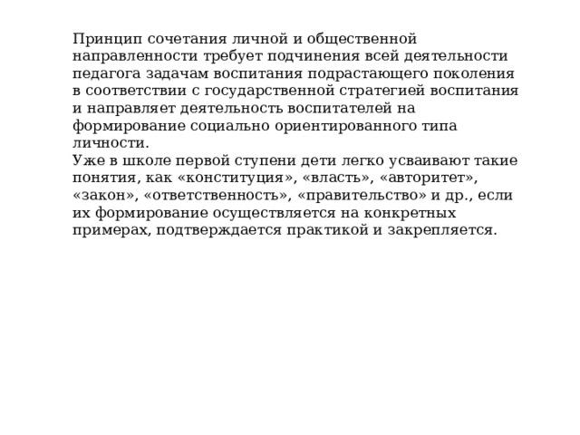 Принцип сочетания личной и общественной направленности требует подчинения всей деятельности педагога задачам воспитания подрастающего поколения в соответствии с государственной стратегией воспитания и направляет деятельность воспитателей на формирование социально ориентированного типа личности. Уже в школе первой ступени дети легко усваивают такие понятия, как «конституция», «власть», «авторитет», «закон», «ответственность», «правительство» и др., если их формирование осуществляется на конкретных примерах, подтверждается практикой и закрепляется. 