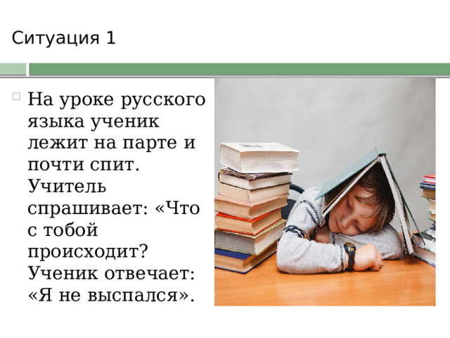 Ситуация 1   На уроке русского языка ученик лежит на парте и почти спит. Учитель спрашивает: «Что с тобой происходит? Ученик отвечает: «Я не выспался». 