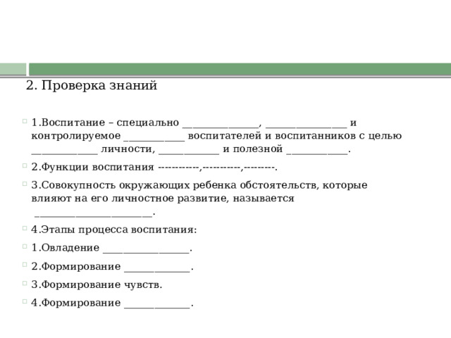 2. Проверка знаний       - На экране предложены тестовые задания, где пропущены слова. Вам необходимо записать их в тетради в столбик. Будьте внимательны, время на работу ограничено 1.Воспитание – специально _______________, ________________ и контролируемое ____________ воспитателей и воспитанников с целью _____________ личности, ____________ и полезной ____________. 2.Функции воспитания ------------,-----------,---------. 3.Совокупность окружающих ребенка обстоятельств, которые влияют на его личностное развитие, называется  _______________________. 4.Этапы процесса воспитания: 1.Овладение _________________. 2.Формирование _____________. 3.Формирование чувств. 4.Формирование _____________.  