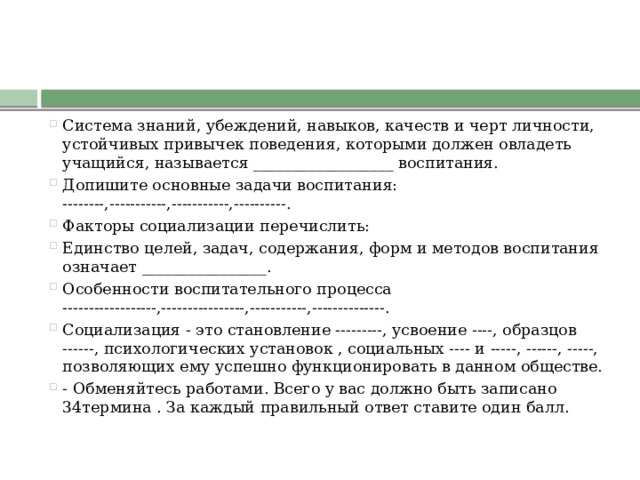 Система знаний, убеждений, навыков, качеств и черт личности, устойчивых привычек поведения, которыми должен овладеть учащийся, называется __________________ воспитания. Допишите основные задачи воспитания: --------,-----------,-----------,----------. Факторы социализации перечислить: Единство целей, задач, содержания, форм и методов воспитания означает ________________. Особенности воспитательного процесса ------------------,----------------,-----------,--------------. Социализация - это становление ---------, усвоение ----, образцов ------, психологических установок , социальных ---- и -----, ------, -----, позволяющих ему успешно функционировать в данном обществе. - Обменяйтесь работами. Всего у вас должно быть записано 34термина . За каждый правильный ответ ставите один балл. 