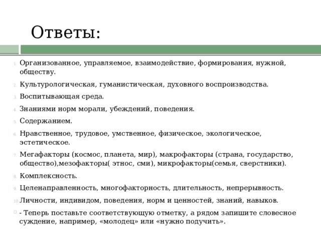 Ответы:   Организованное, управляемое, взаимодействие, формирования, нужной, обществу. Культурологическая, гуманистическая, духовного воспроизводства. Воспитывающая среда. Знаниями норм морали, убеждений, поведения. Содержанием. Нравственное, трудовое, умственное, физическое, экологическое, эстетическое. Мегафакторы (космос, планета, мир), макрофакторы (страна, государство, общество),мезофакторы( этнос, сми), микрофакторы(семья, сверстники). Комплексность. Целенаправленность, многофакторность, длительность, непрерывность. Личности, индивидом, поведения, норм и ценностей, знаний, навыков. - Теперь поставьте соответствующую отметку, а рядом запишите словесное суждение, например, «молодец» или «нужно подучить». 