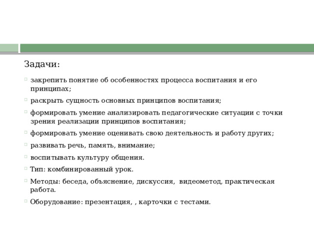 Задачи: закрепить понятие об особенностях процесса воспитания и его принципах; раскрыть сущность основных принципов воспитания; формировать умение анализировать педагогические ситуации с точки зрения реализации принципов воспитания; формировать умение оценивать свою деятельность и работу других; развивать речь, память, внимание; воспитывать культуру общения. Тип: комбинированный урок. Методы: беседа, объяснение, дискуссия,  видеометод, практическая работа. Оборудование: презентация, , карточки с тестами. 