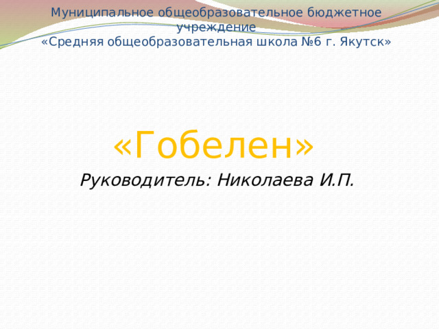 Муниципальное общеобразовательное бюджетное учреждение  «Средняя общеобразовательная школа №6 г. Якутск»   «Гобелен» Руководитель: Николаева И.П. 