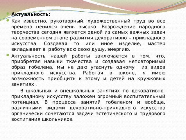 Актуальность: Как известно, рукотворный, художественный труд во все времена ценился очень высоко. Возрождение народного творчества сегодня является одной из самых важных задач на современном этапе развития декоративно – прикладного искусства. Создавая то или иное изделие, мастер вкладывает в работу всю свою душу, энергию. Актуальность нашей работы заключается в том, что, приобретая навыки ткачества и создавая неповторимый образ гобелена, мы не даю угаснуть одному из видов прикладного искусства. Работая в школе, я имею возможность приобщить к этому и детей на кружковых занятиях .  В школьных и внешкольных занятиях по декоративно-прикладному искусству заложен огромный воспитательный потенциал. В процессе занятий гобеленом и вообще, различными видами декоративно-прикладного искусства органически сочетаются задачи эстетического и трудового воспитания школьников. 