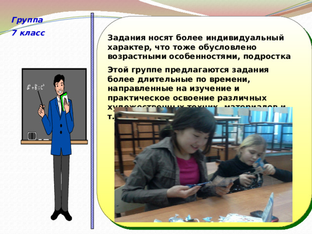 Группа 7 класс                     Задания носят более индивидуальный характер, что тоже обусловлено возрастными особенностями, подростка Этой группе предлагаются задания более длительные по времени, направленные на изучение и практическое освоение различных художественных техник, материалов и т.д.   