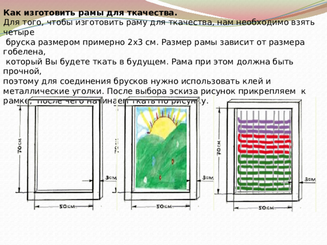   Как изготовить рамы для ткачества. Для того, чтобы изготовить раму для ткачества, нам необходимо взять четыре  бруска размером примерно 2х3 см. Размер рамы зависит от размера гобелена,  который Вы будете ткать в будущем. Рама при этом должна быть прочной, поэтому для соединения брусков нужно использовать клей и металлические уголки. После выбора эскиза рисунок прикрепляем к рамке, после чего начинаем ткать по рисунку. 