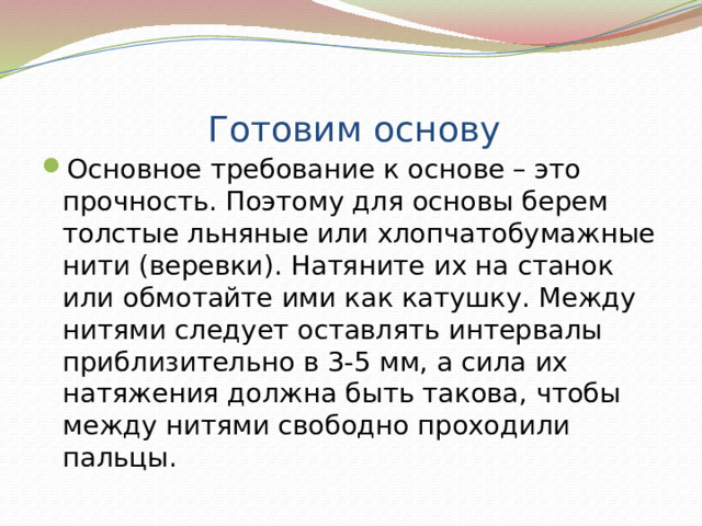 Готовим основу Основное требование к основе – это прочность. Поэтому для основы берем толстые льняные или хлопчатобумажные нити (веревки). Натяните их на станок или обмотайте ими как катушку. Между нитями следует оставлять интервалы приблизительно в 3-5 мм, а сила их натяжения должна быть такова, чтобы между нитями свободно проходили пальцы. 