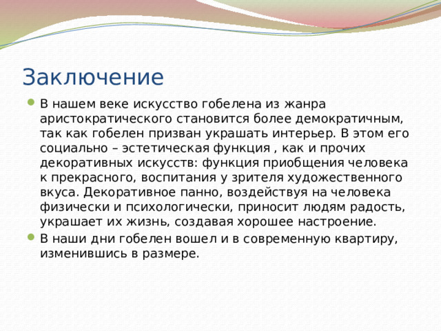 Заключение В нашем веке искусство гобелена из жанра аристократического становится более демократичным, так как гобелен призван украшать интерьер. В этом его социально – эстетическая функция , как и прочих декоративных искусств: функция приобщения человека к прекрасного, воспитания у зрителя художественного вкуса. Декоративное панно, воздействуя на человека физически и психологически, приносит людям радость, украшает их жизнь, создавая хорошее настроение. В наши дни гобелен вошел и в современную квартиру, изменившись в размере. 