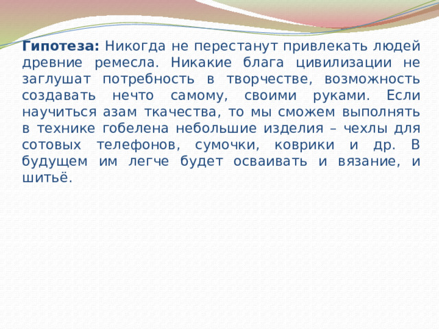 Гипотеза: Никогда не перестанут привлекать людей древние ремесла. Никакие блага цивилизации не заглушат потребность в творчестве, возможность создавать нечто самому, своими руками. Если научиться азам ткачества, то мы сможем выполнять в технике гобелена небольшие изделия – чехлы для сотовых телефонов, сумочки, коврики и др. В будущем им легче будет осваивать и вязание, и шитьё. 