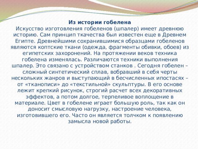 Из истории гобелена  Искусство изготовления гобеленов (шпалер) имеет древнюю историю. Сам принцип ткачества был известен еще в Древнем Египте. Древнейшими сохранившимися образцами гобеленов являются коптские ткани (одежда, фрагменты обивки, обоев) из египетских захоронений. На протяжении веков техника гобелена изменялась. Различаются техники выполнения шпалер. Это связано с устройством станков . Сегодня гобелен – сложный синтетический сплав, вобравший в себя черты нескольких жанров и выступающий в бесчисленных ипостасях – от «тканописи» до «текстильной» скульптуры. В его основе лежит крепкий рисунок, строгий расчет всех декоративных эффектов, а потом долгое, терпеливое воплощение в материале. Цвет в гобелене играет большую роль, так как он доносит смысловую нагрузку, настроение человека, изготовившего его. Часто он является толчком к появлению замысла новой работы. 