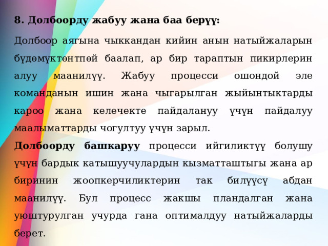8. Долбоорду жабуу жана баа берүү: Долбоор аягына чыккандан кийин анын натыйжаларын бүдөмүктөнтпөй баалап, ар бир тараптын пикирлерин алуу маанилүү. Жабуу процесси ошондой эле команданын ишин жана чыгарылган жыйынтыктарды кароо жана келечекте пайдалануу үчүн пайдалуу маалыматтарды чогултуу үчүн зарыл. Долбоорду башкаруу процесси ийгиликтүү болушу үчүн бардык катышуучулардын кызматташтыгы жана ар биринин жоопкерчиликтерин так билүүсү абдан маанилүү. Бул процесс жакшы пландалган жана уюштурулган учурда гана оптималдуу натыйжаларды берет. 