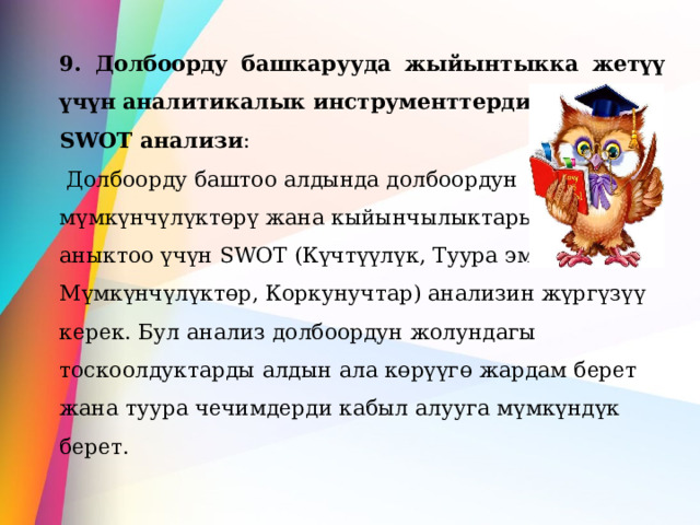 9. Долбоорду башкарууда жыйынтыкка жетүү үчүн аналитикалык инструменттерди колдонуу: SWOT анализи :  Долбоорду баштоо алдында долбоордун мүмкүнчүлүктөрү жана кыйынчылыктарын аныктоо үчүн SWOT (Күчтүүлүк, Туура эмес жактар, Мүмкүнчүлүктөр, Коркунучтар) анализин жүргүзүү керек. Бул анализ долбоордун жолундагы тоскоолдуктарды алдын ала көрүүгө жардам берет жана туура чечимдерди кабыл алууга мүмкүндүк берет.  