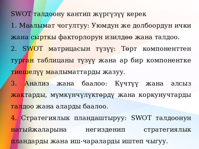 SWOT талдоону кантип жүргүзүү керек 1. Маалымат чогултуу: Уюмдун же долбоордун ички жана сырткы факторлорун изилдөө жана талдоо. 2. SWOT матрицасын түзүү: Төрт компоненттен турган таблицаны түзүү жана ар бир компонентке тиешелүү маалыматтарды жазуу. 3. Анализ жана баалоо: Күчтүү жана алсыз жактарды, мүмкүнчүлүктөрдү жана коркунучтарды талдоо жана аларды баалоо. 4. Стратегиялык пландаштыруу: SWOT талдоонун натыйжаларына негизденип стратегиялык пландарды жана иш-чараларды иштеп чыгуу. 