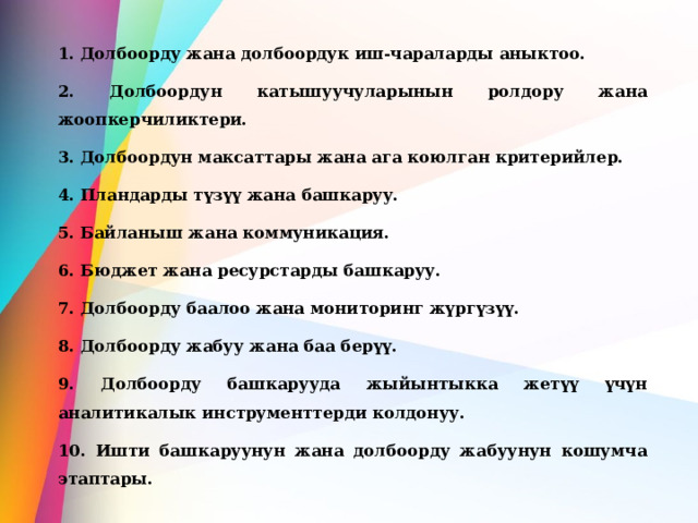 1. Долбоорду жана долбоордук иш-чараларды аныктоо. 2. Долбоордун катышуучуларынын ролдору жана жоопкерчиликтери. 3. Долбоордун максаттары жана ага коюлган критерийлер. 4. Пландарды түзүү жана башкаруу. 5. Байланыш жана коммуникация. 6. Бюджет жана ресурстарды башкаруу. 7. Долбоорду баалоо жана мониторинг жүргүзүү. 8. Долбоорду жабуу жана баа берүү. 9. Долбоорду башкарууда жыйынтыкка жетүү үчүн аналитикалык инструменттерди колдонуу. 10. Ишти башкаруунун жана долбоорду жабуунун кошумча этаптары. 