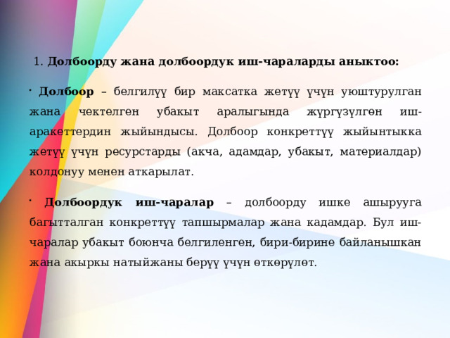  1. Долбоорду жана долбоордук иш-чараларды аныктоо:  Долбоор – белгилүү бир максатка жетүү үчүн уюштурулган жана чектелген убакыт аралыгында жүргүзүлгөн иш-аракеттердин жыйындысы. Долбоор конкреттүү жыйынтыкка жетүү үчүн ресурстарды (акча, адамдар, убакыт, материалдар) колдонуу менен аткарылат.  Долбоордук иш-чаралар – долбоорду ишке ашырууга багытталган конкреттүү тапшырмалар жана кадамдар. Бул иш-чаралар убакыт боюнча белгиленген, бири-бирине байланышкан жана акыркы натыйжаны берүү үчүн өткөрүлөт. 