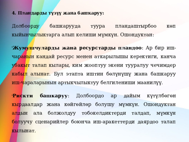 4. Пландарды түзүү жана башкаруу: Долбоорду башкарууда туура пландаштырбоо көп кыйынчылыктарга алып келиши мүмкүн. Ошондуктан: Жумушчуларды жана ресурстарды пландоо : Ар бир иш-чаранын кандай ресурс менен аткарылышы керектиги, канча убакыт талап кылары, ким жооптуу экени тууралуу чечимдер кабыл алынат. Бул этапта иштин бөлүнүшү жана башкаруу иш-чараларынын артыкчылыктуу белгилениши маанилүү. Рискти башкаруу : Долбоордо ар дайым күтүлбөгөн кырдаалдар жана көйгөйлөр болушу мүмкүн. Ошондуктан алдын ала болжолдуу тобокелдиктерди талдап, мүмкүн болуучу сценарийлер боюнча иш-аракеттерди даярдоо талап кылынат. 