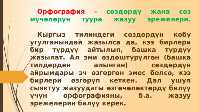  Орфография – сөздөрдү жана сөз мүчөлөрүн туура жазуу эрежелери.     Кыргыз тилиндеги сөздөрдүн көбү угулганындай жазылса да, кээ бирлери бир түрдүү айтылып, башка түрдүү жазылат. Ал эми өздөштүрүлгөн (башка тилдерден алынган) сөздөрдүн айрымдары эч өзгөргөн эмес болсо, кээ бирлери өзгөрүп кеткен. Дал ушул сыяктуу жазуудагы өзгөчөлөктөрдү билүү үчүн орфографияны, б.а. жазуу эрежелерин билүү керек. 