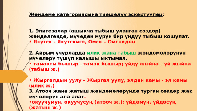 Жөндөмө категориясына тиешелүү эскертүүлөр :     1. Эпитезалар (ашыкча тыбыш уланган сөздөр) жөндөлгөндө, мүчөдөн мурун бир үндүү тыбыш кошулат.  • Якутск - Якутскиге, Омск – Омскиден   2. Айрым учурларда илик жана табыш жөндөмөлөрүнүн мүчөлөрү түшүп калышы ыктымал.  • тамакты бышыр - тамак бышыр; үйдү жыйна – үй жыйна (табыш ж.)   • Жыргалдын уулу – Жыргал уулу, элдин камы - эл камы (илик ж.)  3. Атооч жана жатыш жөндөмөлөрүндө турган сөздөр жак мүчөлөрүн ала алат .  •окуучумун, окуучусуң (атооч ж.); үйдөмүн, үйдөсүң (жатыш ж.) 